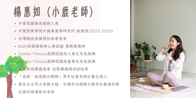 講者：小鹿老師（楊惠如）中華民國教保服務人員 台灣癌症復健預防協會會員 NGH美國催眠師公會認證 催眠師 Zumba Fitness國際認證成人尊巴有氧教練 Zumba Fitness國際認證孩童尊巴有氧教練 美國希塔療癒協會 初階療癒師培訓結業 中管院商學院大健康產業研究所 特聘副教授(2022-2023) 財團法人青平台基金會 「老師，我想跟你聊聊」青年社會參與計畫主理人 曾在台北市大安親子館、中壢市內壢親子館等社會福利單位擔任現場教保老師，提供現場育兒教養諮詢服務。 曾擔任桃園市政府青年局合作職人講師，與華視訓練中心、台灣任意存公司、零壹科技、瑞傳科技、台北東方工商、人本教育文教基金、Cancell 醫抗癌等單位授課合作。