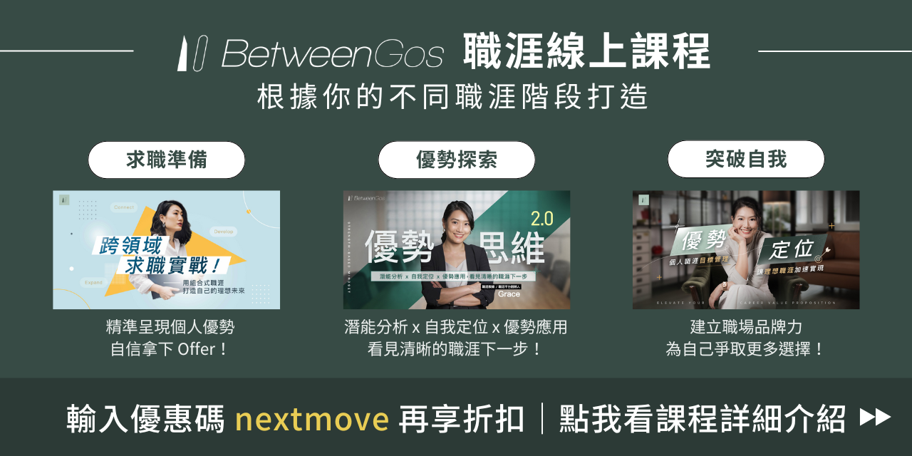 BetweenGos｜職涯服務 根據你不同的職涯階段打造的線上課程，無論你正在考慮「是否該離職？」或是正在求職、找工作中，或是現在在工作中有點迷惘找不到動力，想更清楚自己的優勢與定位，或是想放大自己的影響力、突破自我，讓 BetweenGos 陪你推進職涯下一步！