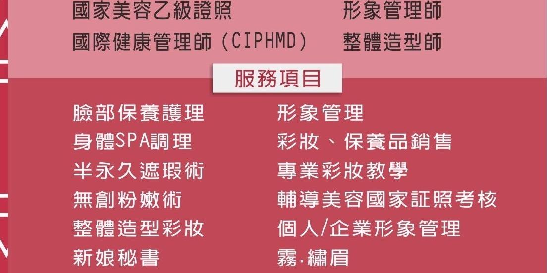 臉部保養護理、身體SPA調理、半永久遮瑕術、無創粉嫩術、整體造型彩妝、新娘秘書、霧、繡眉、美甲、保養品銷售、專業彩妝教學、輔導美容國家証照考核、個人/企業形象管理