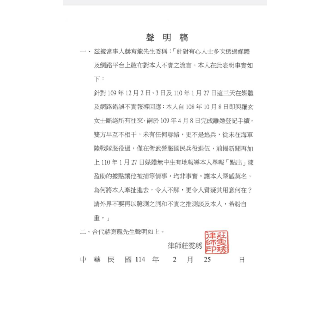 赫育龍 聲明稿  一、茲據當事人赫育龍先生委稱:「針對有心人士多次透過媒體及網路平台上散布對本人不實之流言,本人在此表明事實如下:   針對109年12月2日、3日及110年1月27日這三天在媒體及網路錯誤不實報導回應:本人自108年10月8日即與羅玄女士斷絕所有往來,嗣於109年4月8日完成離婚登記手續, 雙方早互不相干,未有任何聯絡,更不是逃兵,從未在海軍陸戰隊服役過,僅在衛武營服國民兵役退伍,前揭新聞再加上110年1月27日媒體無中生有地報導本人舉報「點出」陳盈助的據點讓他被捕等情事,均非事實,讓本人深感莫名, 為何將本人牽扯進去,令人不解,更令人質疑其用意何在? 請外界不要再以臆測之詞和不實之推測談及本人,希盼自重。」    二、合代赫育龍先生聲明如上。   律師莊雯琇    中華民國114年 2 月25日