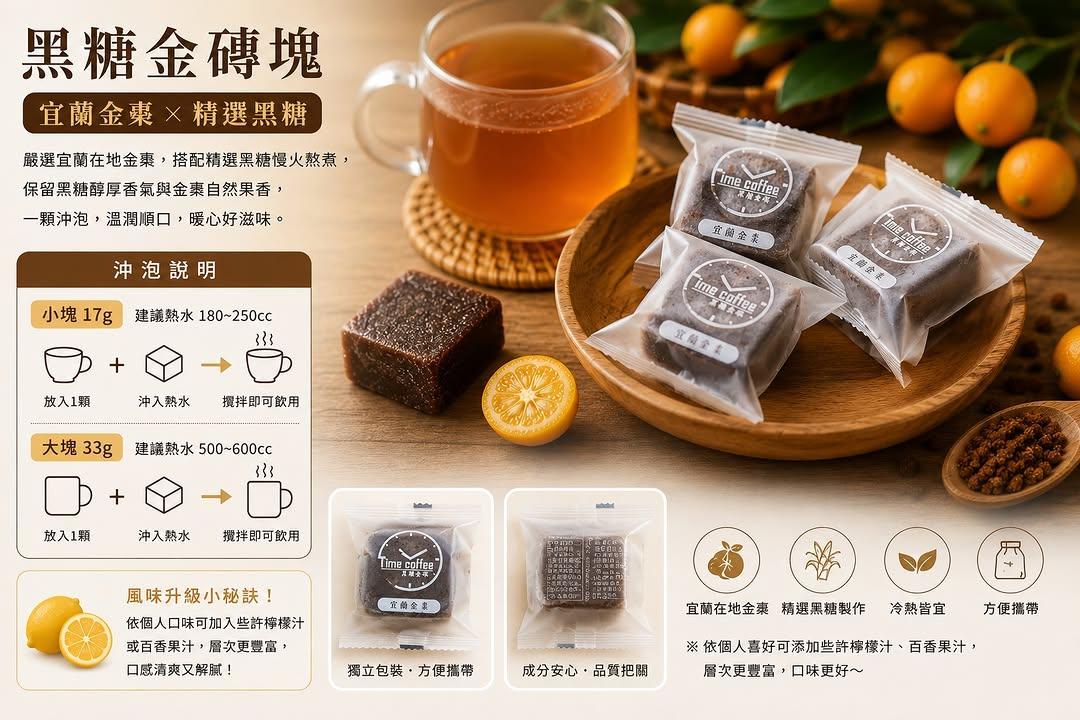 時間到咖啡館 【Time Coffee 黑糖金磚塊｜宜蘭金棗】
一顆，沖出最純粹的台灣風味。

嚴選宜蘭在地金棗，搭配精選黑糖慢火熬煮製成，保留黑糖醇厚香氣與金棗自然果香，熱水沖泡即可享受溫潤順口的暖心滋味。

✔ 宜蘭在地金棗
✔ 精選黑糖製作
✔ 獨立包裝，方便攜帶
✔ 冷熱皆可沖泡
✔ 不論居家、辦公室、旅行都適合

沖泡建議
• 小塊 17g｜180–250cc 熱水
💰 NT$25／顆

• 大塊 33g｜500–600cc 熱水
💰 NT$45／顆

小提醒
依個人口味可加入少許檸檬汁或百香果，層次更豐富、風味更加清爽。
#TimeCoffee #宜蘭金棗 #黑糖金磚塊 #黑糖磚 #金棗黑糖 #暖心飲品 #伴手禮 #台灣在地 #礁溪 #養生飲品